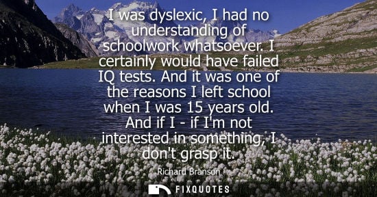Small: I was dyslexic, I had no understanding of schoolwork whatsoever. I certainly would have failed IQ tests