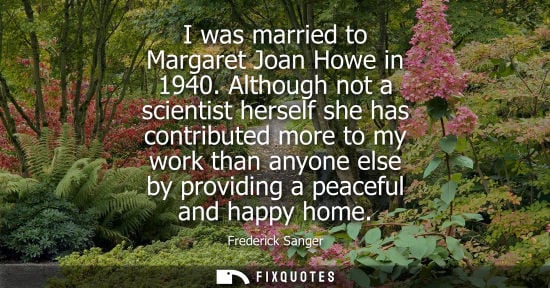 Small: I was married to Margaret Joan Howe in 1940. Although not a scientist herself she has contributed more to my w