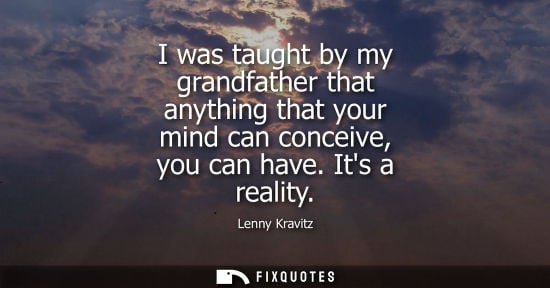 Small: I was taught by my grandfather that anything that your mind can conceive, you can have. Its a reality