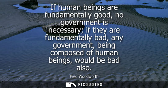 Small: If human beings are fundamentally good, no government is necessary if they are fundamentally bad, any g