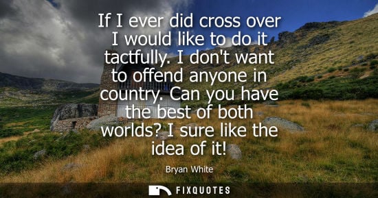 Small: If I ever did cross over I would like to do it tactfully. I dont want to offend anyone in country.