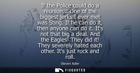 Small: If the Police could do a reunion... One of the biggest jerks I ever met was Sting. If he can do it, the