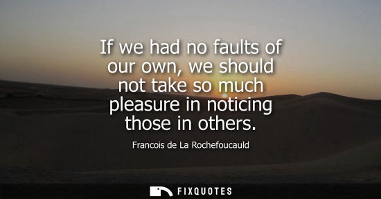 Small: If we had no faults of our own, we should not take so much pleasure in noticing those in others