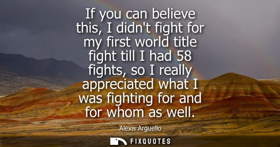 Small: If you can believe this, I didnt fight for my first world title fight till I had 58 fights, so I really
