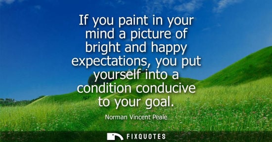 Small: If you paint in your mind a picture of bright and happy expectations, you put yourself into a condition