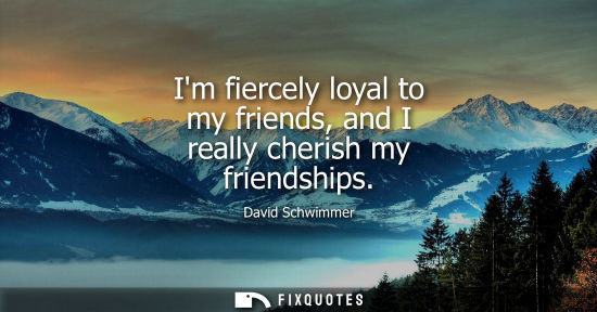 Small: Im fiercely loyal to my friends, and I really cherish my friendships