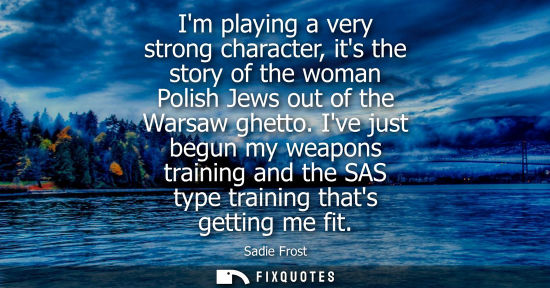 Small: Im playing a very strong character, its the story of the woman Polish Jews out of the Warsaw ghetto. Ive just 