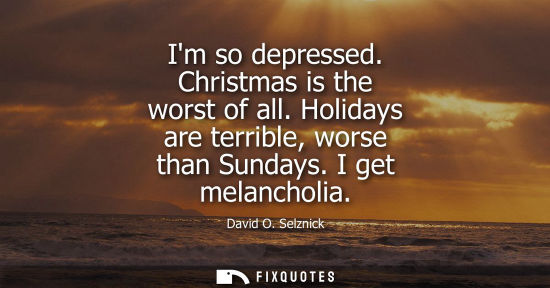 Small: Im so depressed. Christmas is the worst of all. Holidays are terrible, worse than Sundays. I get melanc