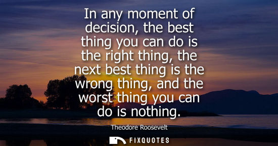 Small: In any moment of decision, the best thing you can do is the right thing, the next best thing is the wro