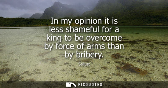 Small: In my opinion it is less shameful for a king to be overcome by force of arms than by bribery