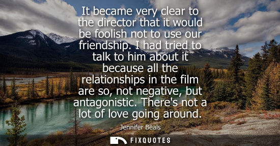 Small: It became very clear to the director that it would be foolish not to use our friendship. I had tried to talk t