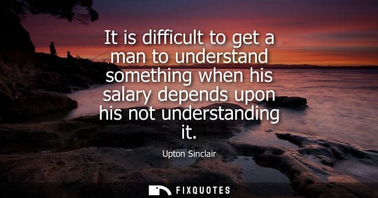 Small: It is difficult to get a man to understand something when his salary depends upon his not understanding