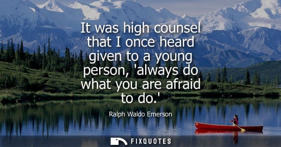 Small: It was high counsel that I once heard given to a young person, always do what you are afraid to do.