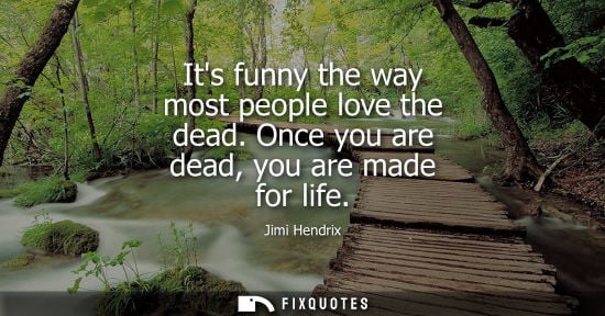 Small: Its funny the way most people love the dead. Once you are dead, you are made for life