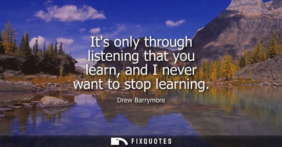 Small: Its only through listening that you learn, and I never want to stop learning