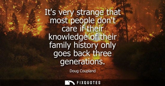 Small: Its very strange that most people dont care if their knowledge of their family history only goes back three ge