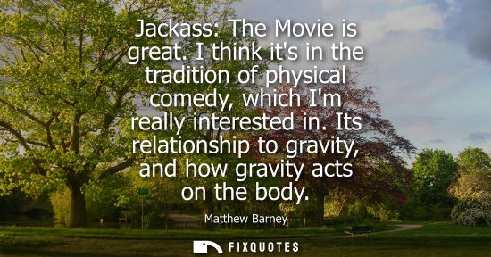 Small: Jackass: The Movie is great. I think its in the tradition of physical comedy, which Im really intereste