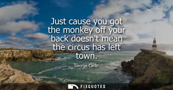 Small: Just cause you got the monkey off your back doesnt mean the circus has left town