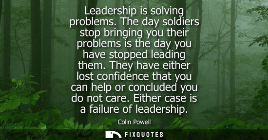 Small: Leadership is solving problems. The day soldiers stop bringing you their problems is the day you have s