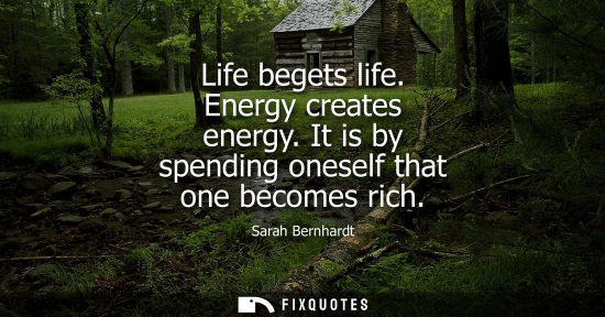 Small: Life begets life. Energy creates energy. It is by spending oneself that one becomes rich