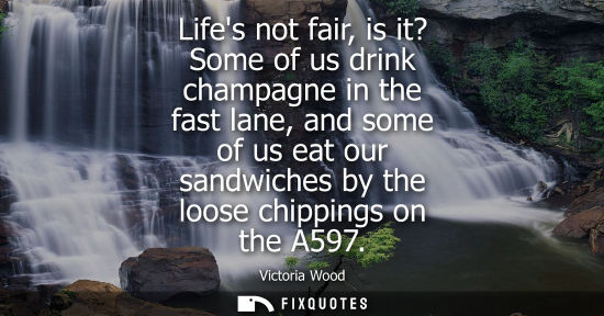 Small: Lifes not fair, is it? Some of us drink champagne in the fast lane, and some of us eat our sandwiches b