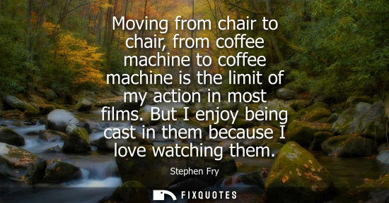 Small: Moving from chair to chair, from coffee machine to coffee machine is the limit of my action in most fil