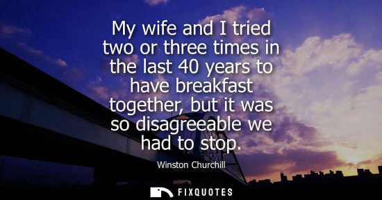 Small: My wife and I tried two or three times in the last 40 years to have breakfast together, but it was so d