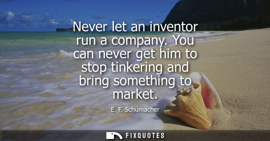 Small: Never let an inventor run a company. You can never get him to stop tinkering and bring something to mar