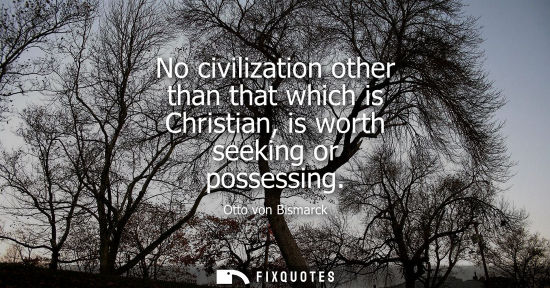 Small: No civilization other than that which is Christian, is worth seeking or possessing - Otto von Bismarck