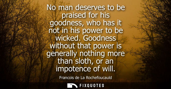 Small: No man deserves to be praised for his goodness, who has it not in his power to be wicked. Goodness without tha