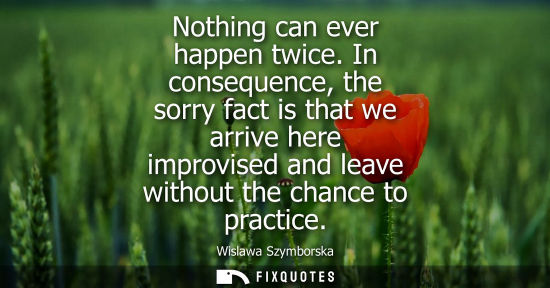 Small: Nothing can ever happen twice. In consequence, the sorry fact is that we arrive here improvised and lea