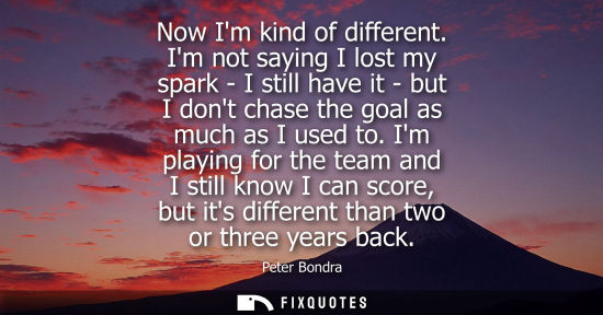 Small: Now Im kind of different. Im not saying I lost my spark - I still have it - but I dont chase the goal as much 