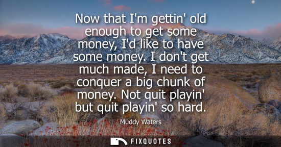 Small: Now that Im gettin old enough to get some money, Id like to have some money. I dont get much made, I ne