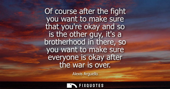 Small: Of course after the fight you want to make sure that youre okay and so is the other guy, its a brotherh