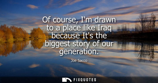 Small: Of course, Im drawn to a place like Iraq because Its the biggest story of our generation