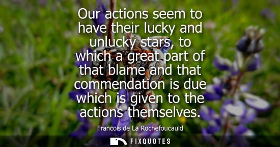 Small: Our actions seem to have their lucky and unlucky stars, to which a great part of that blame and that commendat