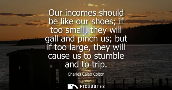 Small: Our incomes should be like our shoes if too small, they will gall and pinch us but if too large, they will cau