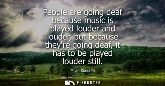 Small: People are going deaf because music is played louder and louder, but because theyre going deaf, it has to be p