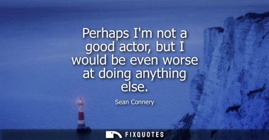 Small: Perhaps Im not a good actor, but I would be even worse at doing anything else
