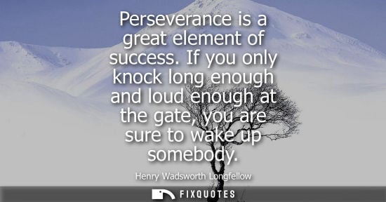 Small: Perseverance is a great element of success. If you only knock long enough and loud enough at the gate, 
