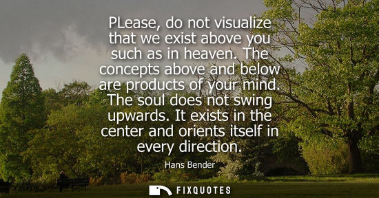 Small: PLease, do not visualize that we exist above you such as in heaven. The concepts above and below are products 