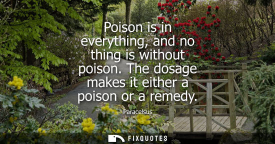 Small: Poison is in everything, and no thing is without poison. The dosage makes it either a poison or a remedy