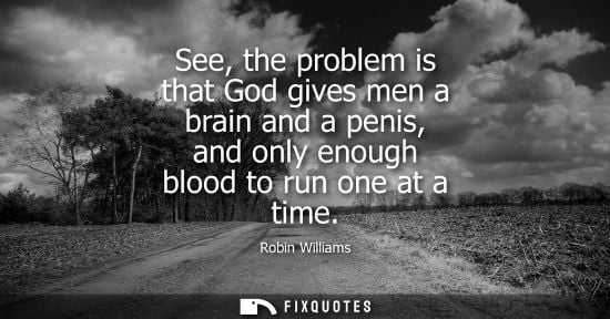 Small: See, the problem is that God gives men a brain and a penis, and only enough blood to run one at a time