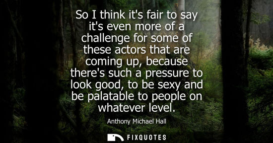 Small: So I think its fair to say its even more of a challenge for some of these actors that are coming up, be