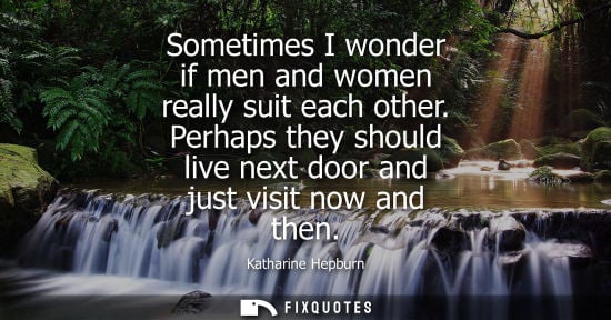 Small: Sometimes I wonder if men and women really suit each other. Perhaps they should live next door and just visit 