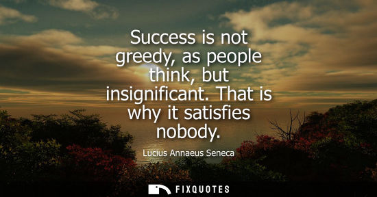 Small: Success is not greedy, as people think, but insignificant. That is why it satisfies nobody - Seneca the Younge