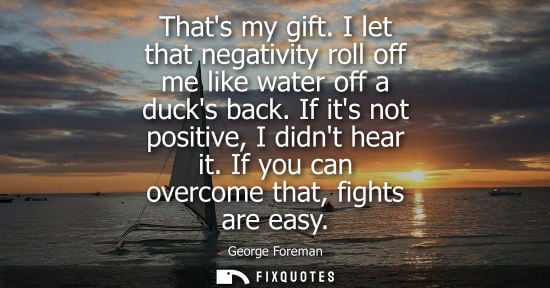 Small: Thats my gift. I let that negativity roll off me like water off a ducks back. If its not positive, I di