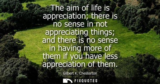 Small: The aim of life is appreciation there is no sense in not appreciating things and there is no sense in having m