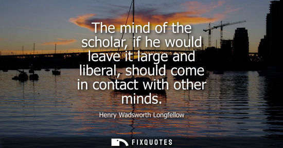 Small: The mind of the scholar, if he would leave it large and liberal, should come in contact with other mind