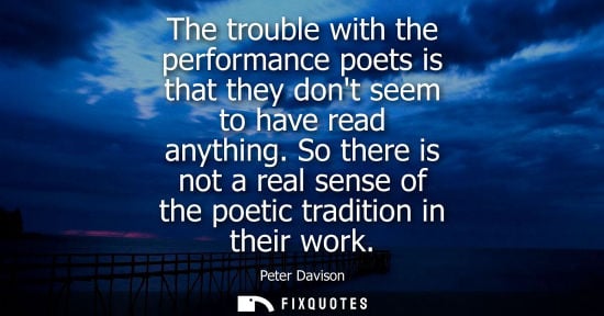 Small: The trouble with the performance poets is that they dont seem to have read anything. So there is not a real se